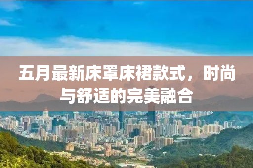 五月最新床罩床裙款式，时尚与舒适的完美融合