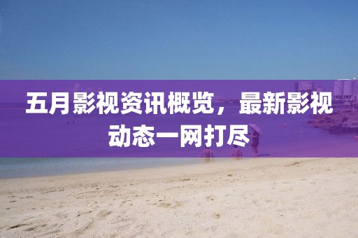 五月影视资讯概览，最新影视动态一网打尽
