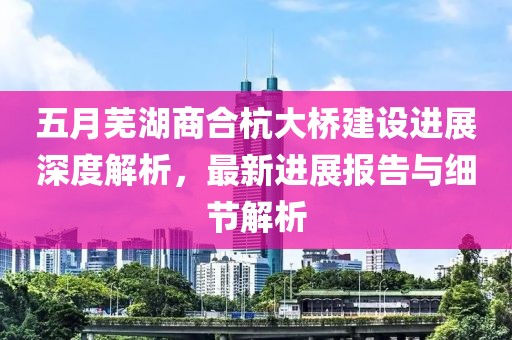 五月芜湖商合杭大桥建设进展深度解析，最新进展报告与细节解析