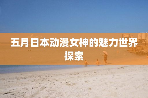 五月日本动漫女神的魅力世界探索