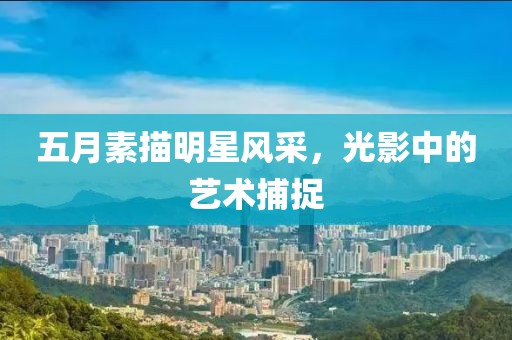 五月素描明星风采，光影中的艺术捕捉