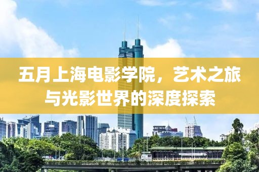 五月上海电影学院，艺术之旅与光影世界的深度探索