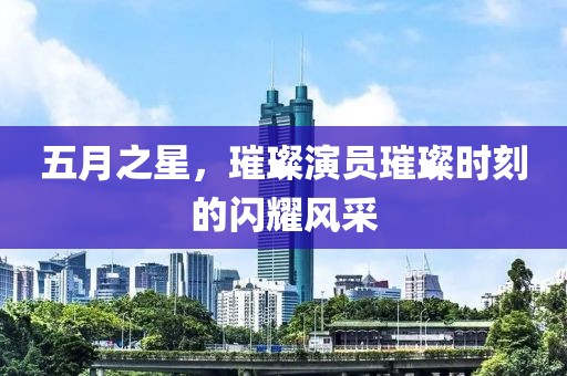 五月之星，璀璨演员璀璨时刻的闪耀风采