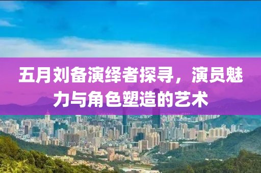 五月刘备演绎者探寻，演员魅力与角色塑造的艺术