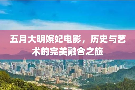 五月大明嫔妃电影，历史与艺术的完美融合之旅