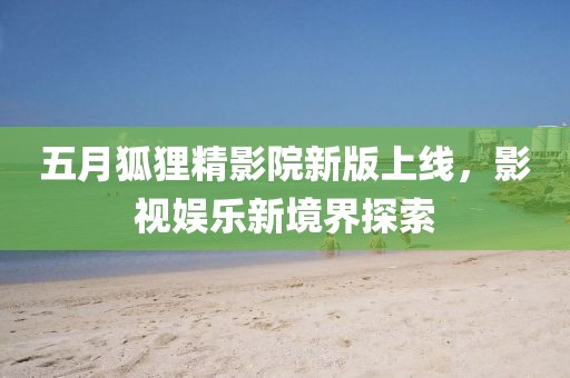 五月狐狸精影院新版上线，影视娱乐新境界探索