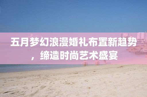 五月梦幻浪漫婚礼布置新趋势，缔造时尚艺术盛宴