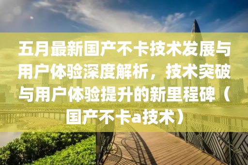 五月最新国产不卡技术发展与用户体验深度解析，技术突破与用户体验提升的新里程碑（国产不卡a技术）