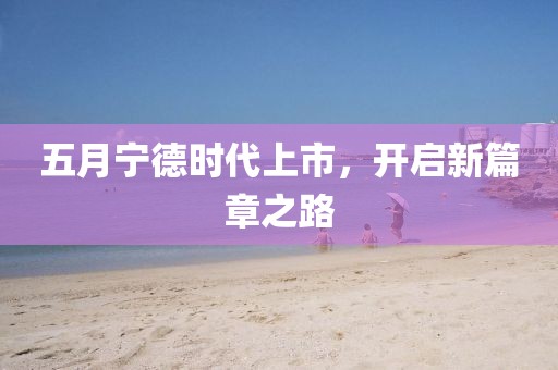 五月宁德时代上市，开启新篇章之路