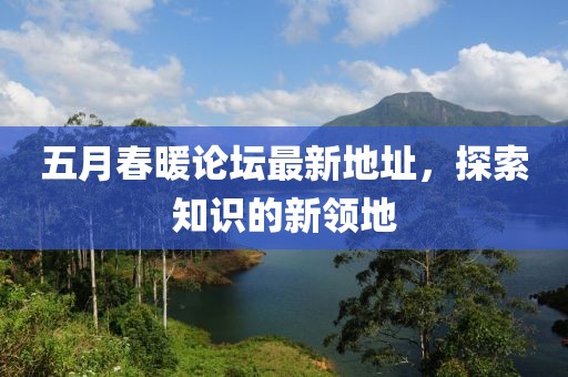 五月春暖论坛最新地址，探索知识的新领地
