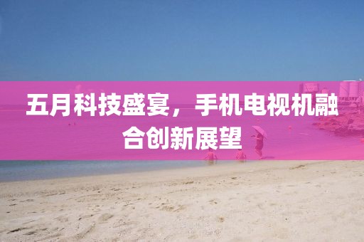 五月科技盛宴，手机电视机融合创新展望