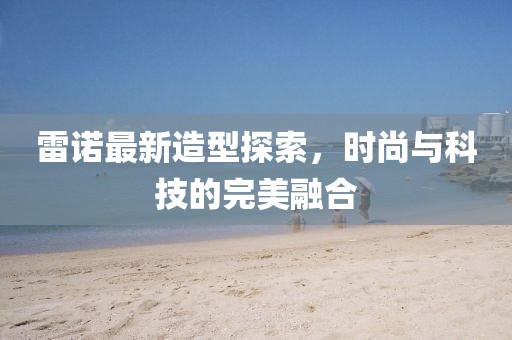 雷诺最新造型探索，时尚与科技的完美融合