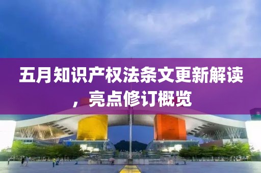 五月知识产权法条文更新解读，亮点修订概览