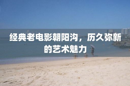 经典老电影朝阳沟，历久弥新的艺术魅力