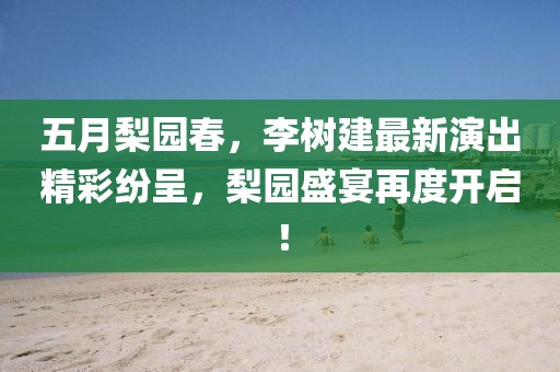 五月梨园春，李树建最新演出精彩纷呈，梨园盛宴再度开启！