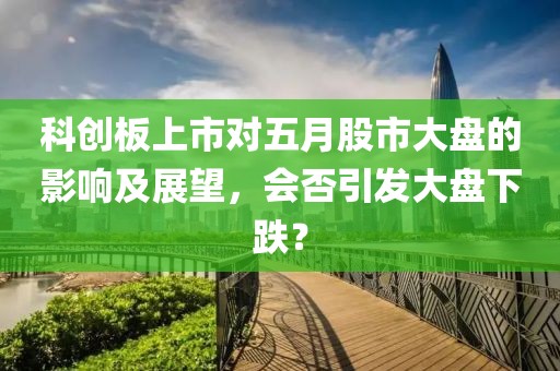 科创板上市对五月股市大盘的影响及展望，会否引发大盘下跌？