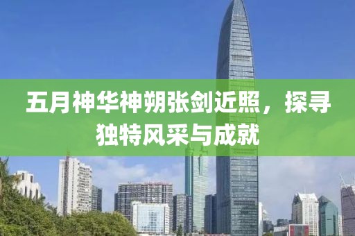 五月神华神朔张剑近照，探寻独特风采与成就