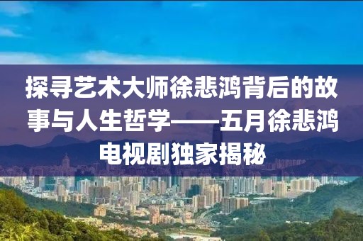 探寻艺术大师徐悲鸿背后的故事与人生哲学——五月徐悲鸿电视剧独家揭秘