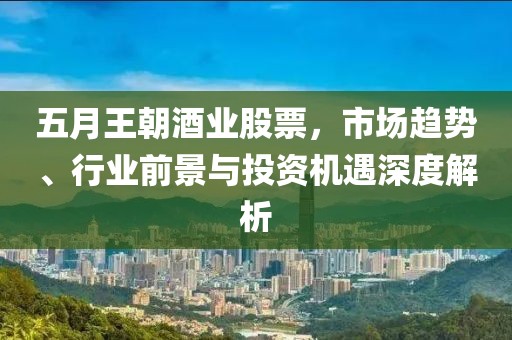五月王朝酒业股票，市场趋势、行业前景与投资机遇深度解析