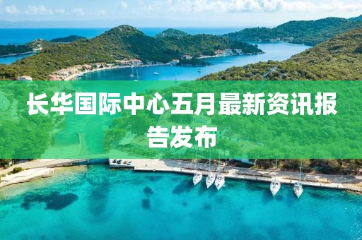 长华国际中心五月最新资讯报告发布