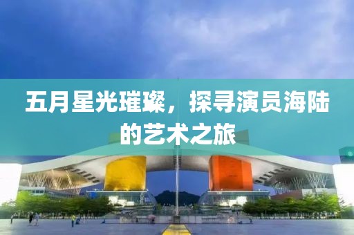五月星光璀璨，探寻演员海陆的艺术之旅