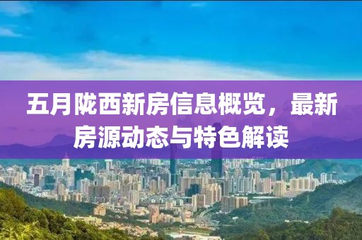 五月陇西新房信息概览，最新房源动态与特色解读