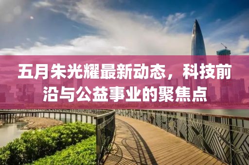 五月朱光耀最新动态，科技前沿与公益事业的聚焦点