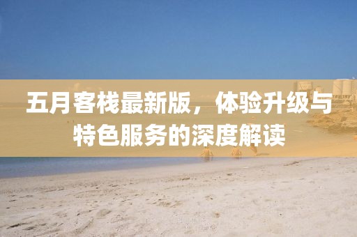 五月客栈最新版，体验升级与特色服务的深度解读