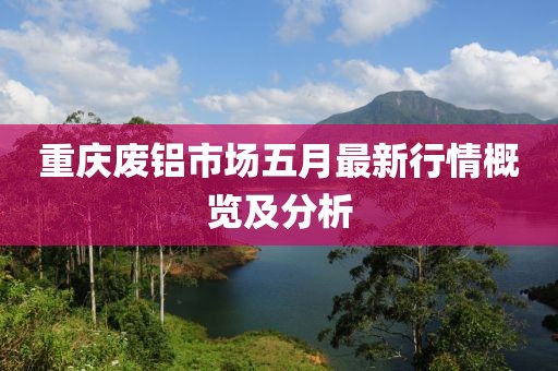 重庆废铝市场五月最新行情概览及分析