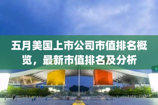 五月美国上市公司市值排名概览，最新市值排名及分析