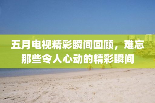 五月电视精彩瞬间回顾，难忘那些令人心动的精彩瞬间