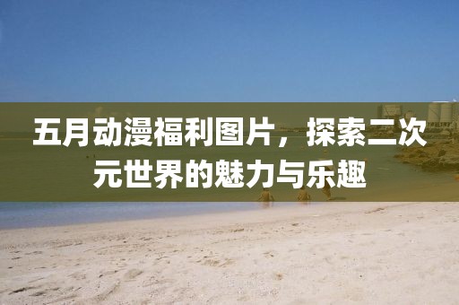 五月动漫福利图片，探索二次元世界的魅力与乐趣