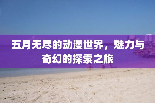 五月无尽的动漫世界，魅力与奇幻的探索之旅