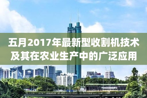 五月2017年最新型收割机技术及其在农业生产中的广泛应用