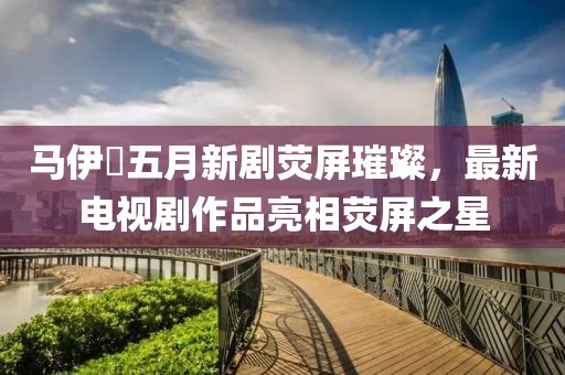 马伊琍五月新剧荧屏璀璨，最新电视剧作品亮相荧屏之星