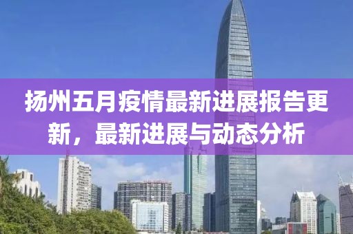扬州五月疫情最新进展报告更新，最新进展与动态分析