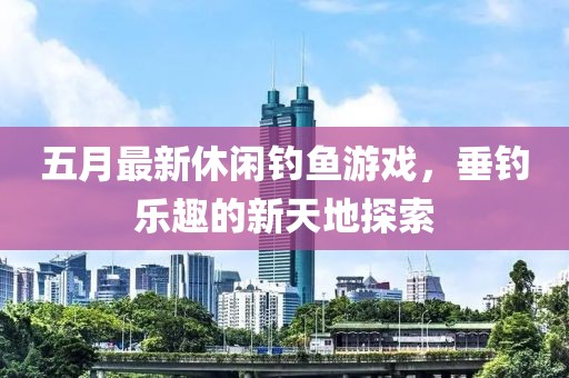 五月最新休闲钓鱼游戏，垂钓乐趣的新天地探索