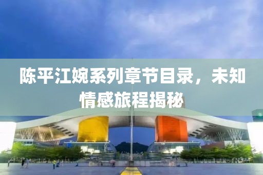 陈平江婉系列章节目录，未知情感旅程揭秘