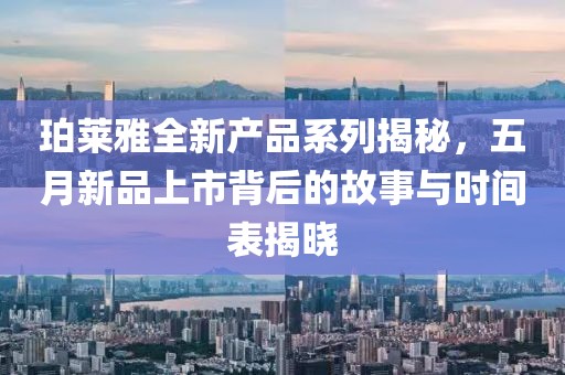 珀莱雅全新产品系列揭秘，五月新品上市背后的故事与时间表揭晓