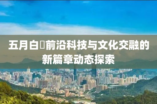 五月白咲前沿科技与文化交融的新篇章动态探索