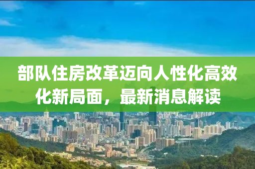 部队住房改革迈向人性化高效化新局面，最新消息解读