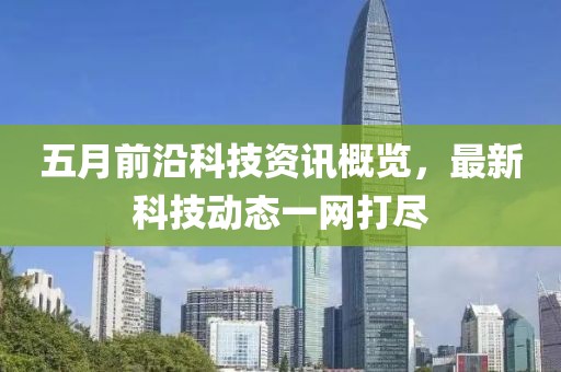 五月前沿科技资讯概览，最新科技动态一网打尽