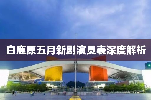 白鹿原五月新剧演员表深度解析
