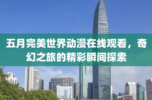 五月完美世界动漫在线观看，奇幻之旅的精彩瞬间探索
