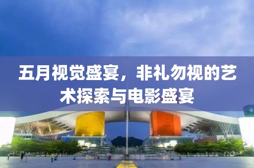 五月视觉盛宴，非礼勿视的艺术探索与电影盛宴