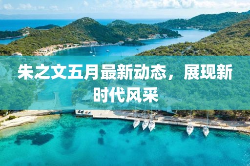 朱之文五月最新动态，展现新时代风采