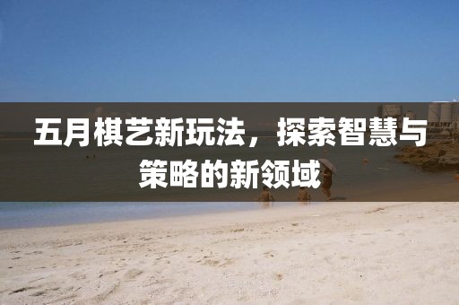 五月棋艺新玩法，探索智慧与策略的新领域