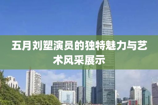 五月刘塑演员的独特魅力与艺术风采展示