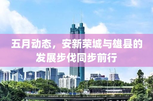 五月动态，安新荣城与雄县的发展步伐同步前行