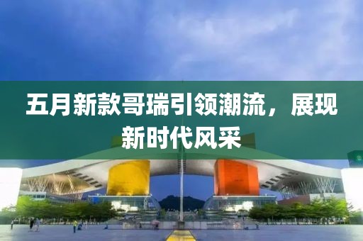 五月新款哥瑞引领潮流，展现新时代风采